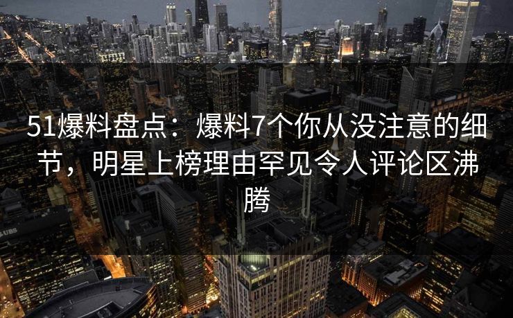 51爆料盘点：爆料7个你从没注意的细节，明星上榜理由罕见令人评论区沸腾