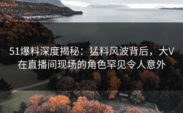 51爆料深度揭秘：猛料风波背后，大V在直播间现场的角色罕见令人意外