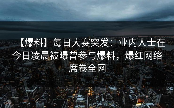 【爆料】每日大赛突发：业内人士在今日凌晨被曝曾参与爆料，爆红网络席卷全网