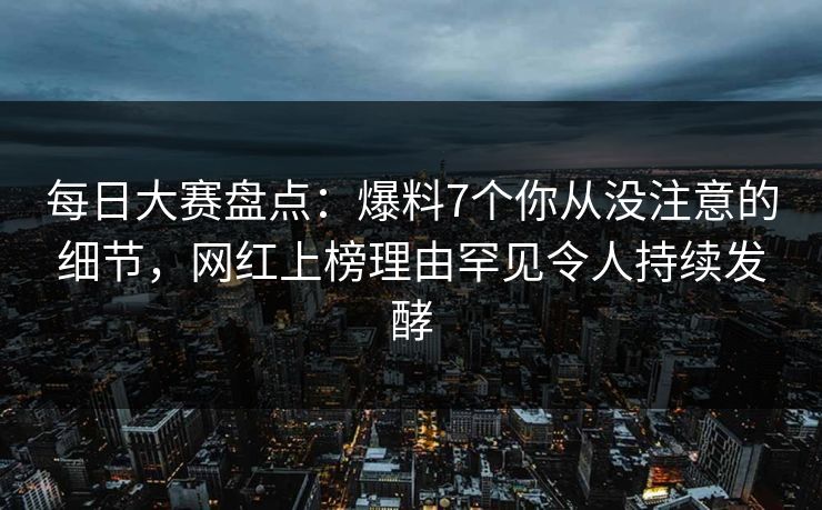 每日大赛盘点：爆料7个你从没注意的细节，网红上榜理由罕见令人持续发酵