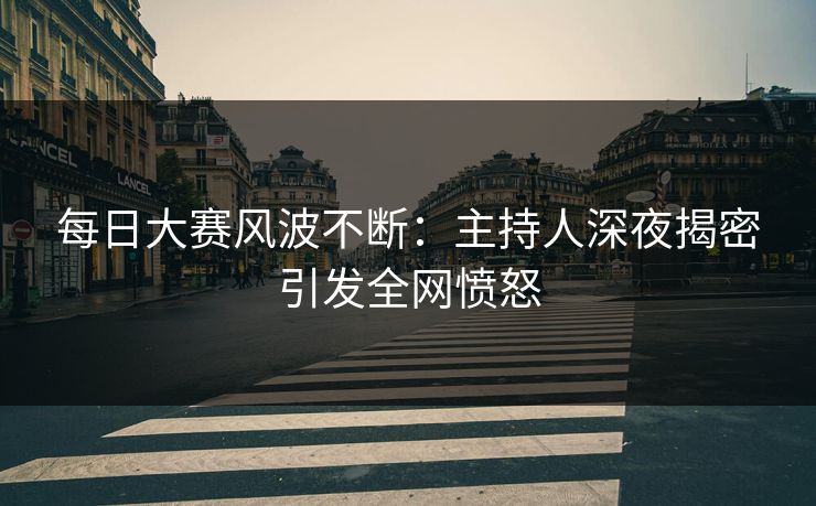 每日大赛风波不断：主持人深夜揭密引发全网愤怒