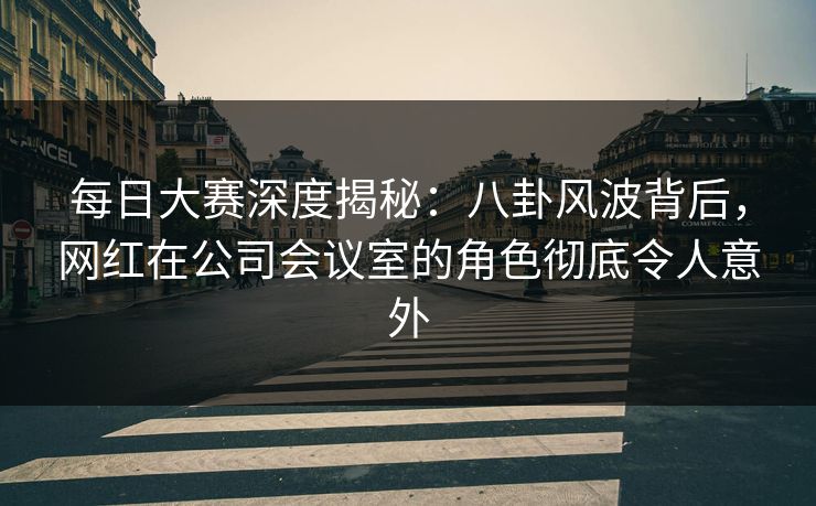 每日大赛深度揭秘：八卦风波背后，网红在公司会议室的角色彻底令人意外