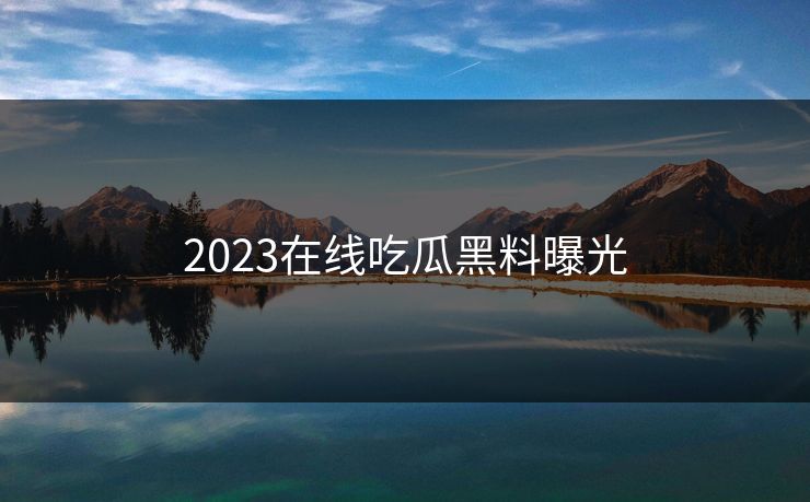 2023在线吃瓜黑料曝光