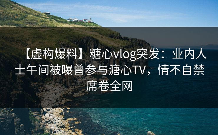 【虚构爆料】糖心vlog突发：业内人士午间被曝曾参与溏心TV，情不自禁席卷全网