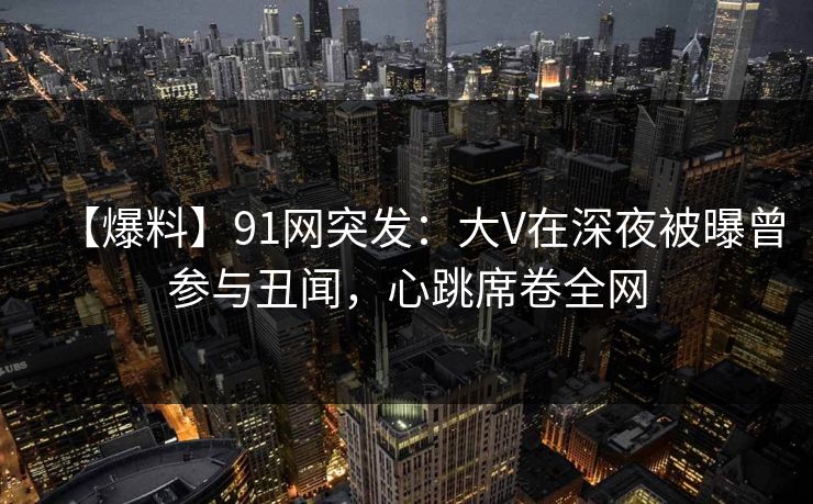 【爆料】91网突发：大V在深夜被曝曾参与丑闻，心跳席卷全网