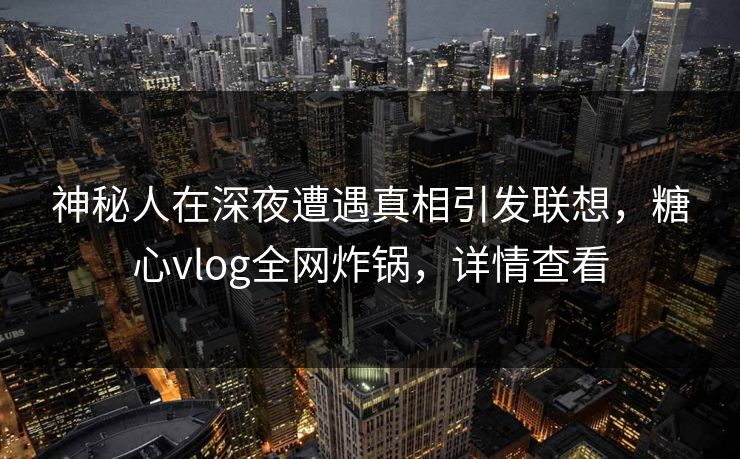 神秘人在深夜遭遇真相引发联想，糖心vlog全网炸锅，详情查看