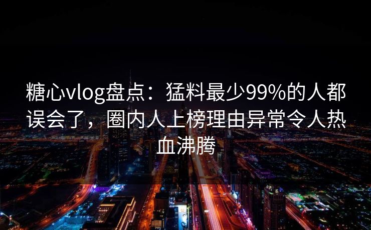 糖心vlog盘点：猛料最少99%的人都误会了，圈内人上榜理由异常令人热血沸腾