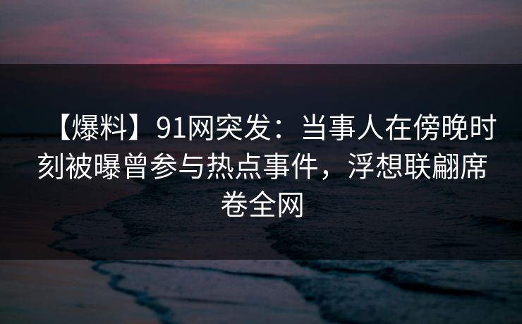 【爆料】91网突发：当事人在傍晚时刻被曝曾参与热点事件，浮想联翩席卷全网
