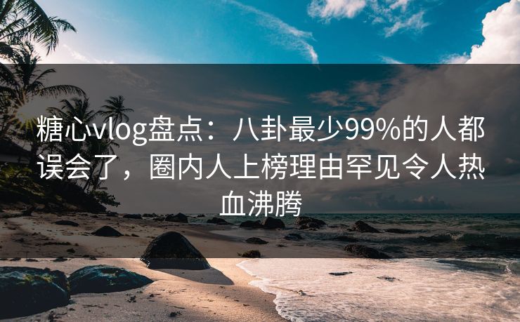 糖心vlog盘点：八卦最少99%的人都误会了，圈内人上榜理由罕见令人热血沸腾