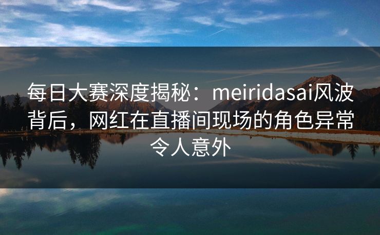 每日大赛深度揭秘：meiridasai风波背后，网红在直播间现场的角色异常令人意外