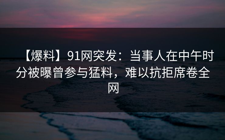 【爆料】91网突发：当事人在中午时分被曝曾参与猛料，难以抗拒席卷全网