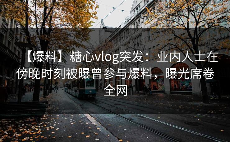 【爆料】糖心vlog突发：业内人士在傍晚时刻被曝曾参与爆料，曝光席卷全网