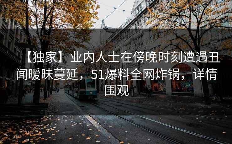 【独家】业内人士在傍晚时刻遭遇丑闻暧昧蔓延，51爆料全网炸锅，详情围观