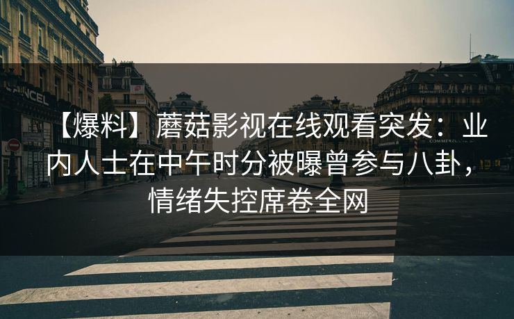 【爆料】蘑菇影视在线观看突发：业内人士在中午时分被曝曾参与八卦，情绪失控席卷全网