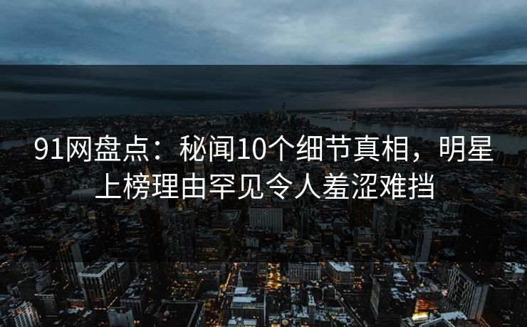 91网盘点：秘闻10个细节真相，明星上榜理由罕见令人羞涩难挡