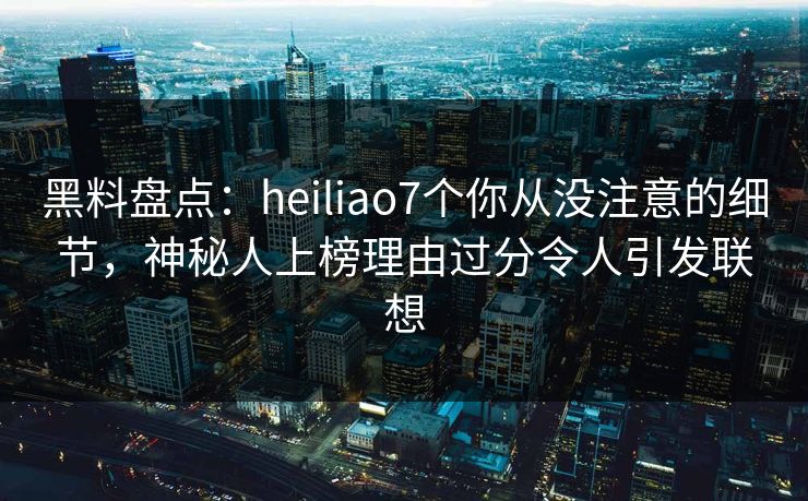黑料盘点：heiliao7个你从没注意的细节，神秘人上榜理由过分令人引发联想