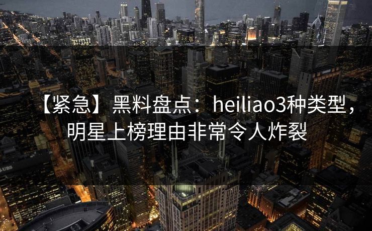【紧急】黑料盘点：heiliao3种类型，明星上榜理由非常令人炸裂