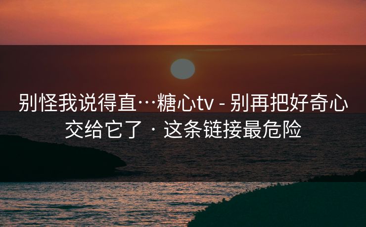 别怪我说得直…糖心tv - 别再把好奇心交给它了 · 这条链接最危险