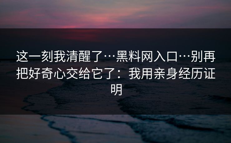 这一刻我清醒了…黑料网入口…别再把好奇心交给它了：我用亲身经历证明