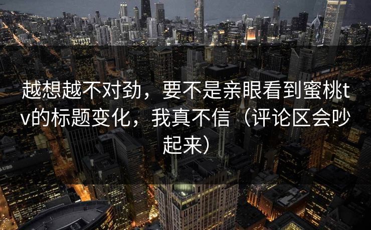 越想越不对劲，要不是亲眼看到蜜桃tv的标题变化，我真不信（评论区会吵起来）