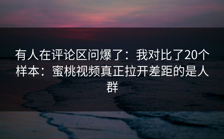 有人在评论区问爆了：我对比了20个样本：蜜桃视频真正拉开差距的是人群