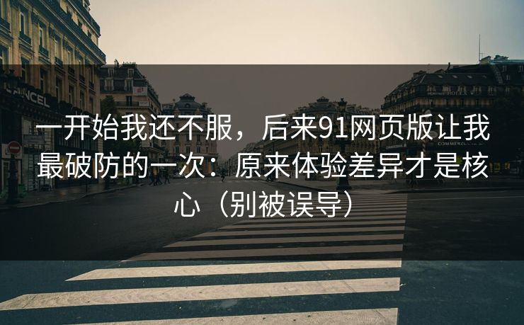 一开始我还不服，后来91网页版让我最破防的一次：原来体验差异才是核心（别被误导）