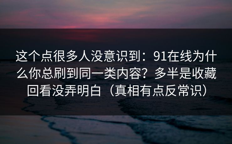 这个点很多人没意识到：91在线为什么你总刷到同一类内容？多半是收藏回看没弄明白（真相有点反常识）